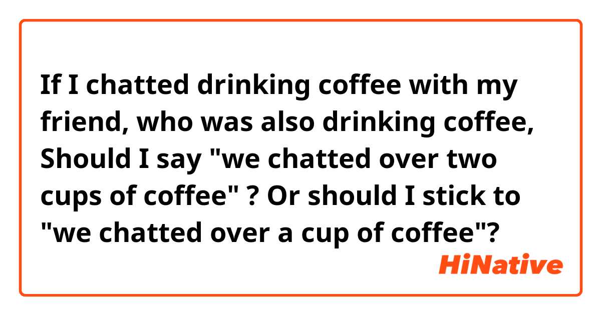 If I chatted drinking coffee with my friend, who was  also drinking coffee, Should I say "we chatted over two cups of coffee" ? Or should I stick to "we chatted over a cup of coffee"? 
