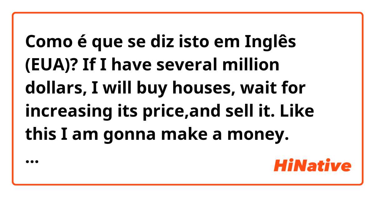 Como é que se diz isto em Inglês (EUA)? If I have several million dollars, I will buy houses, wait for increasing its price,and sell it. Like this I am gonna make a money. -----Are these  sentences correct?  Thanks a lot.😁