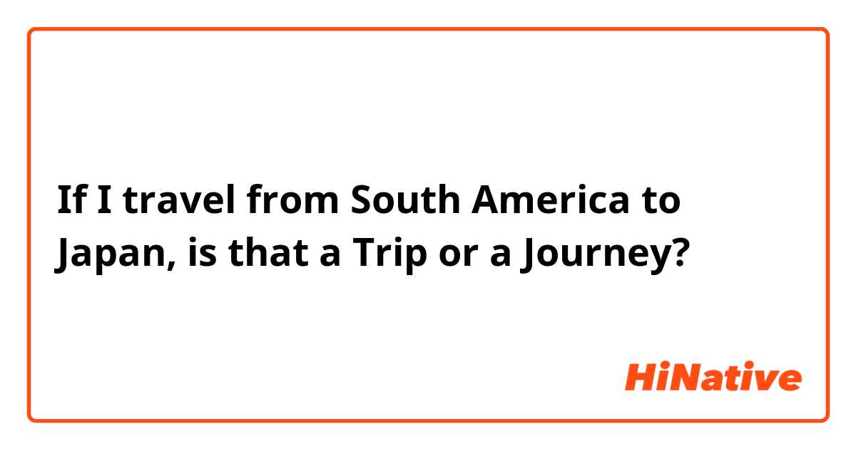 If I travel from South America to Japan, is that a Trip or a Journey? 