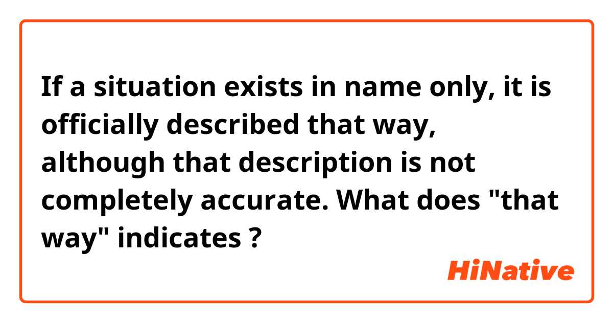 If a situation exists in name only, it is officially described that way, although that description is not completely accurate.

What does "that way" indicates ?