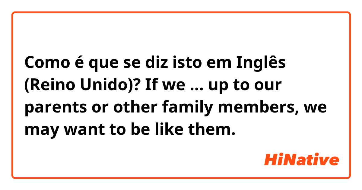 Como é que se diz isto em Inglês (Reino Unido)? If we … up to our parents or other family members, we may want to be like them.