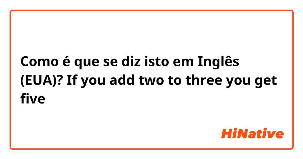 Como é que se diz isto em Inglês (EUA)? If you add two to three you get five