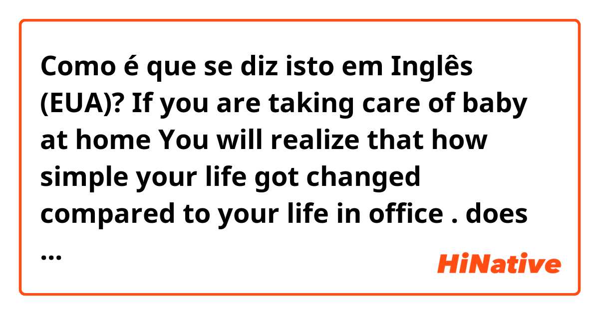 Como é que se diz isto em Inglês (EUA)? If you are taking care of baby at home 
You will realize that how simple your life got changed compared to your life in office .

does it sound natural 