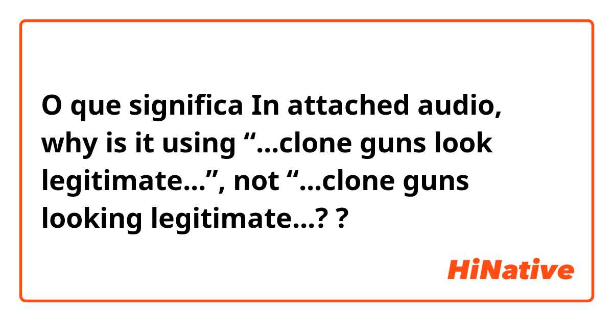 O que significa In attached audio, why is it using “...clone guns look legitimate...”, not “...clone guns looking legitimate...??