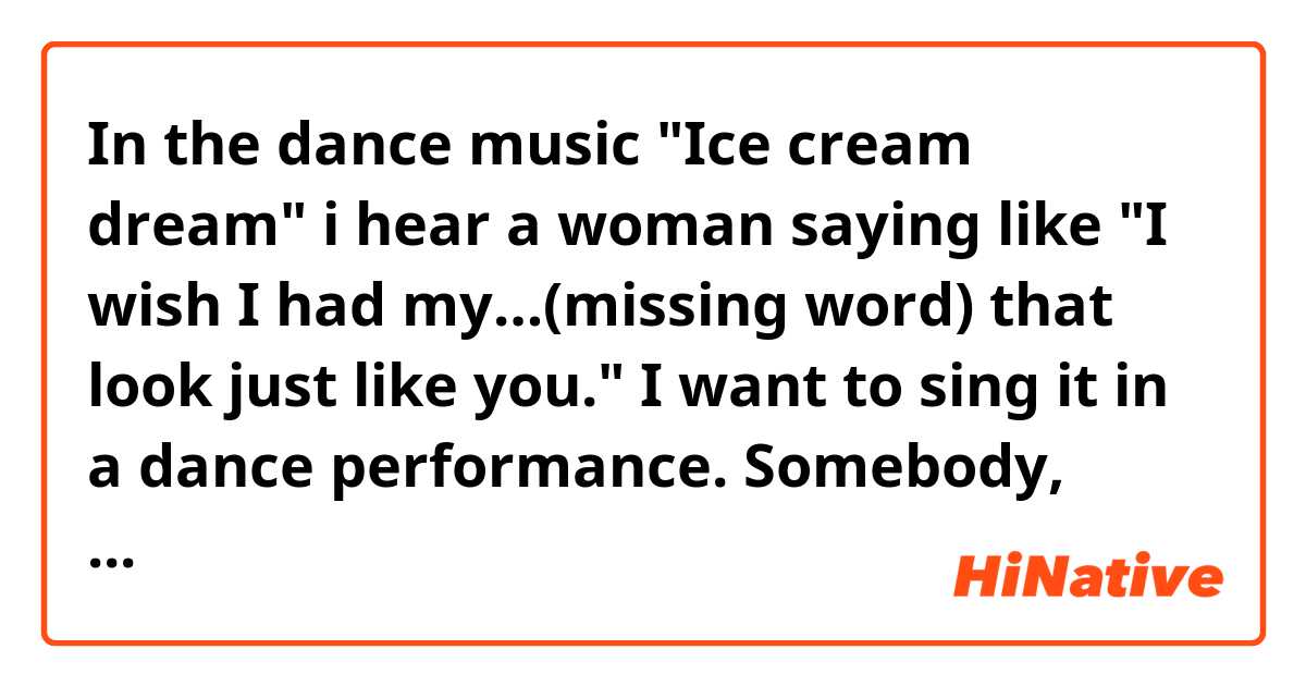 In the dance music "Ice cream dream" i hear a woman saying like "I wish I had my…(missing word) that look just like you."  I want to sing it in a dance performance.  Somebody, help me!