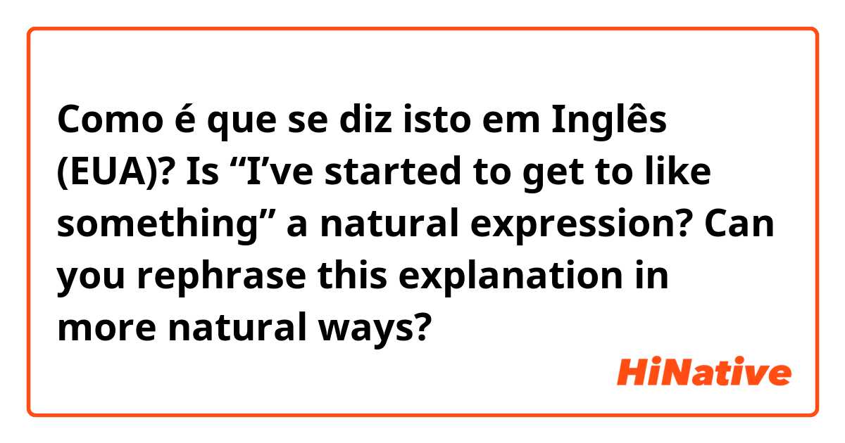 Como é que se diz isto em Inglês (EUA)? Is “I’ve started to get to like something” a natural expression?

Can you rephrase this explanation in more natural ways?

