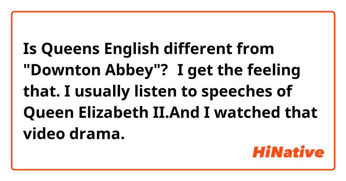 Is Queens English different from "Downton Abbey"?🧐I get the feeling that.

I usually listen to speeches of Queen Elizabeth II.And I watched that video drama.