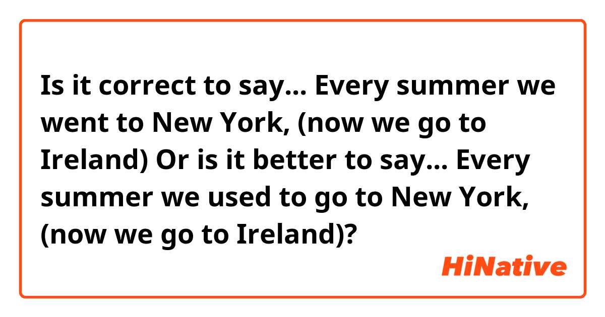 Is it correct to say... Every summer we went to New York, (now we go to Ireland)
Or is it better to say... Every summer we used to go to New York, (now we go to Ireland)?