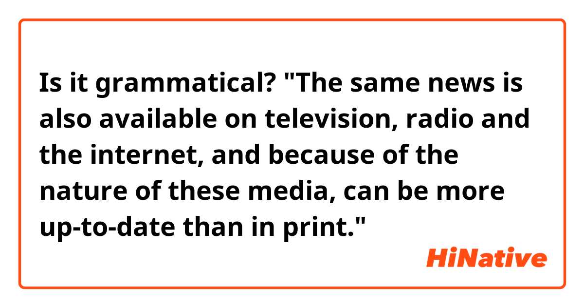 Is it grammatical? "The same news is also available on television, radio and the internet, and because of the nature of these media, can be more up-to-date than in print." 