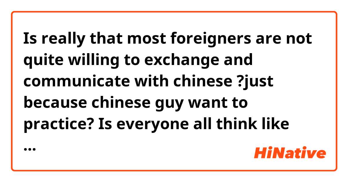 Is really that most foreigners are not quite willing to exchange and communicate with chinese ?just because chinese guy want to practice? Is everyone all think like that?