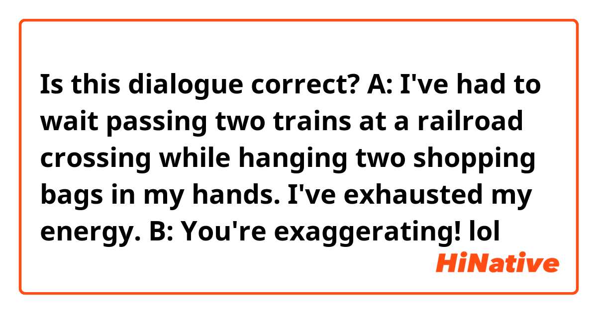 Is this dialogue correct?
A: I've had to wait passing two trains at a railroad crossing while hanging two shopping bags in my hands. I've exhausted my energy.
B: You're exaggerating! lol