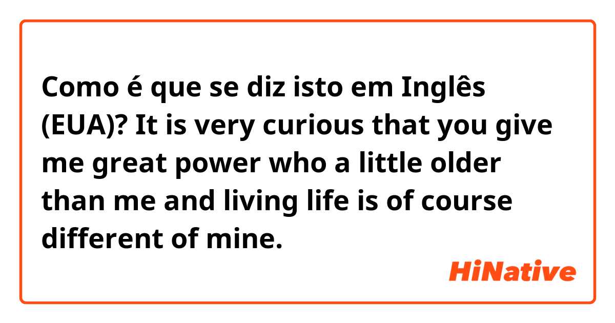 Como é que se diz isto em Inglês (EUA)?  It is very curious that you give me great power who a little older than me and living life is of course different of mine.