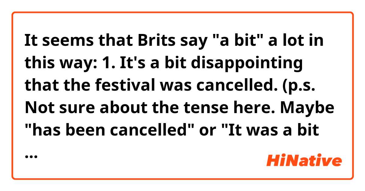 It seems that Brits say "a bit" a lot in this way:

1. It's a bit disappointing that the festival was cancelled. (p.s. Not sure about the tense here. Maybe "has been cancelled" or "It was a bit disappointing"?)

2. I'm a bit upset when I found out he lied to me.


Hopefully the examples fit.

My question around them is that, why do many of "a bit" and when do you not use it?

Like, "It's disappointing" or "I'm upset"


Do you feel the feelings are stronger or weaker when you drop "a bit"?