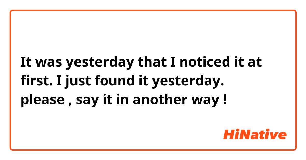 It was yesterday that I noticed it at first.

I just found it yesterday.
↑
please , say it in another way !