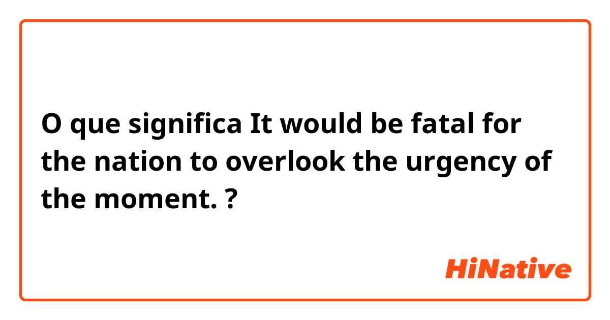 O que significa It would be fatal for the nation to overlook the urgency of the moment. ?