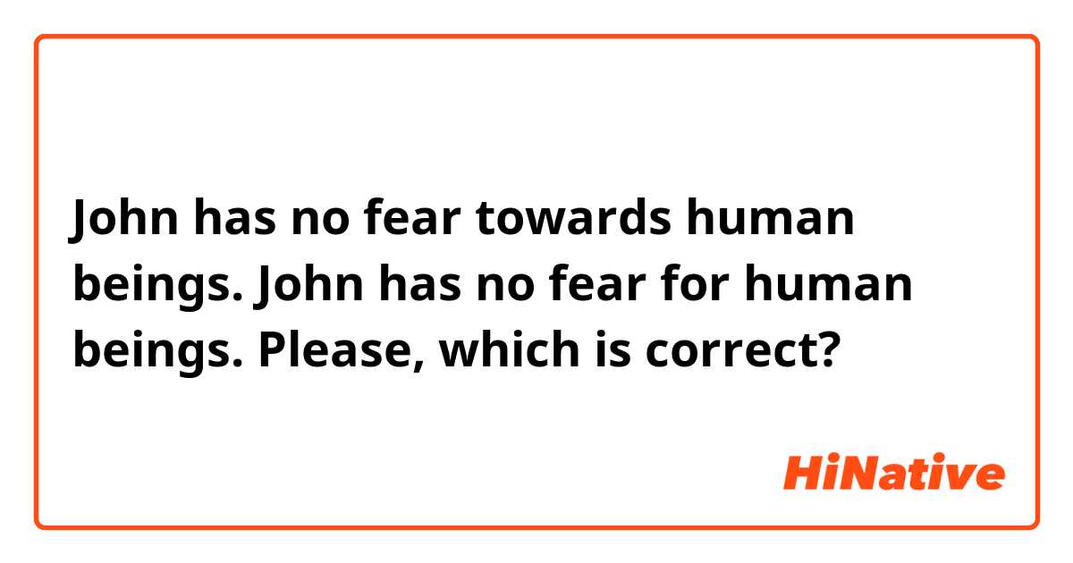 John has no fear towards human beings.

 John has no fear for human beings.

Please, which is correct?