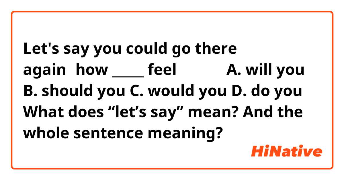 Let's say you could go there again，how _____ feel？（　　） 
A. will you 
B. should you 
C. would you 
D. do you
What does “let’s say” mean? And the whole sentence meaning?