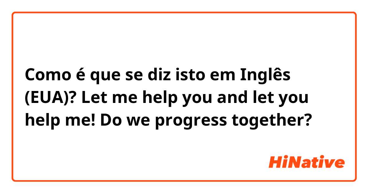 Como é que se diz isto em Inglês (EUA)? Let me help you and let you help me! Do we progress together?