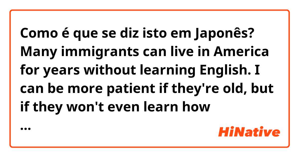 Como é que se diz isto em Japonês? Many immigrants can live in America for years without learning English. I can be more patient if they're old, but if they won't even learn how communicate their desires in English, I can't see the point of them living here.