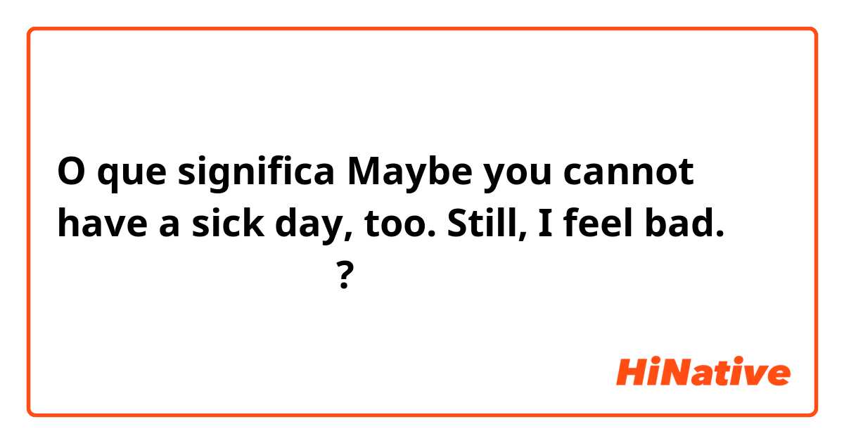 O que significa Maybe you cannot have a sick day, too.  Still, I feel bad. （日本語で教えて下さい）?