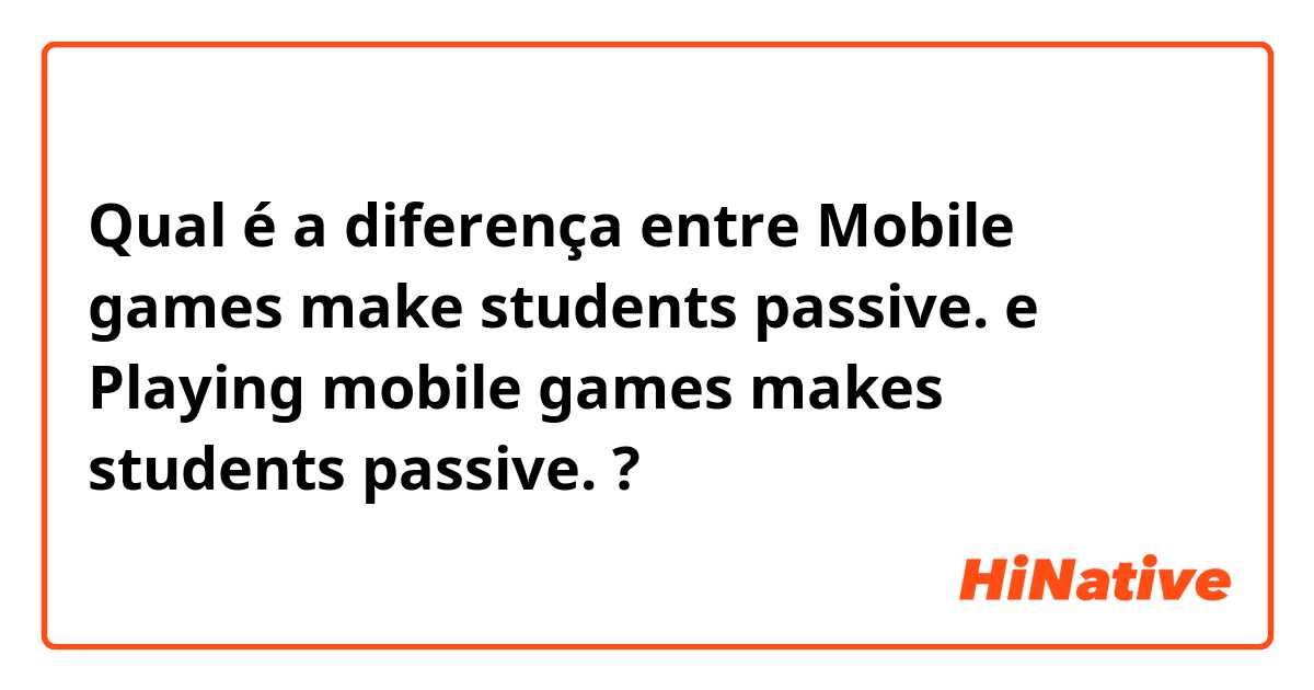 Qual é a diferença entre Mobile games make students passive. e Playing mobile games makes students passive. ?