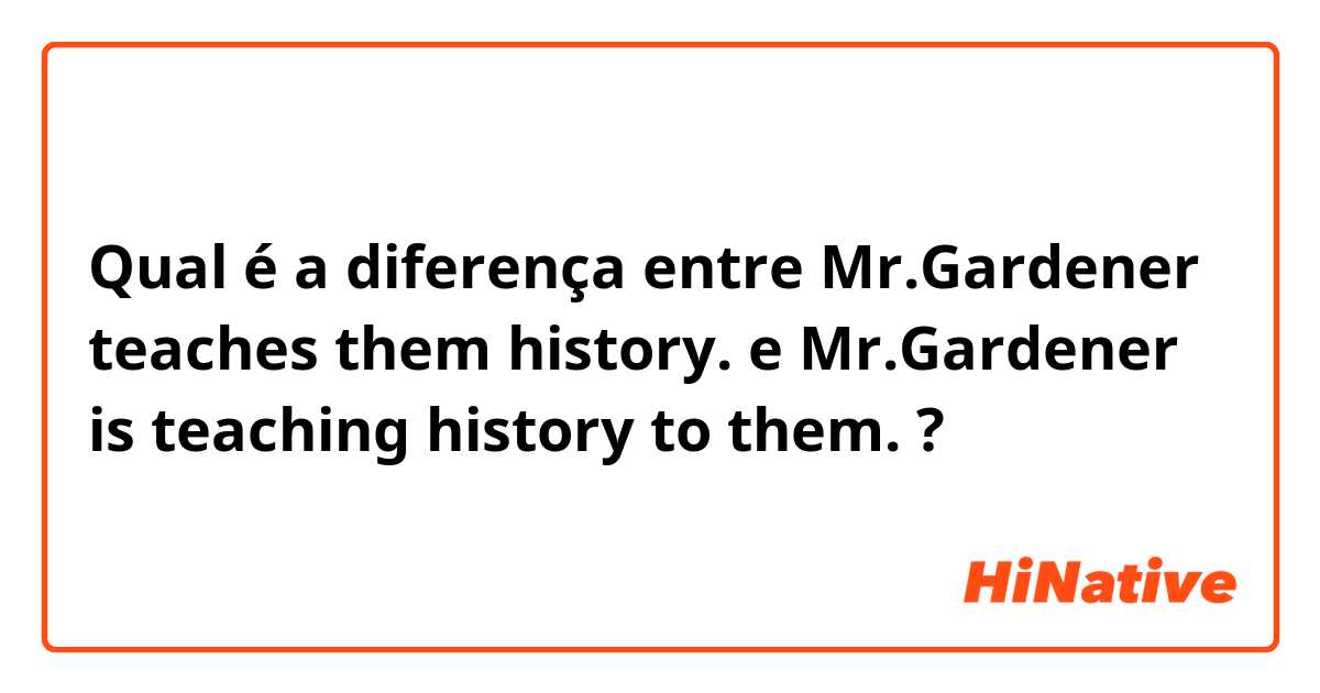 Qual é a diferença entre Mr.Gardener teaches them history. e Mr.Gardener is teaching history to them. ?