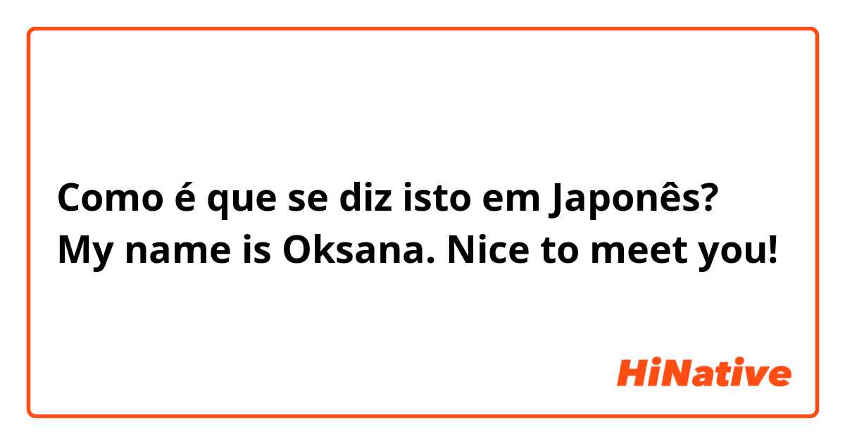 Como é que se diz isto em Japonês? My name is Oksana. Nice to meet you!