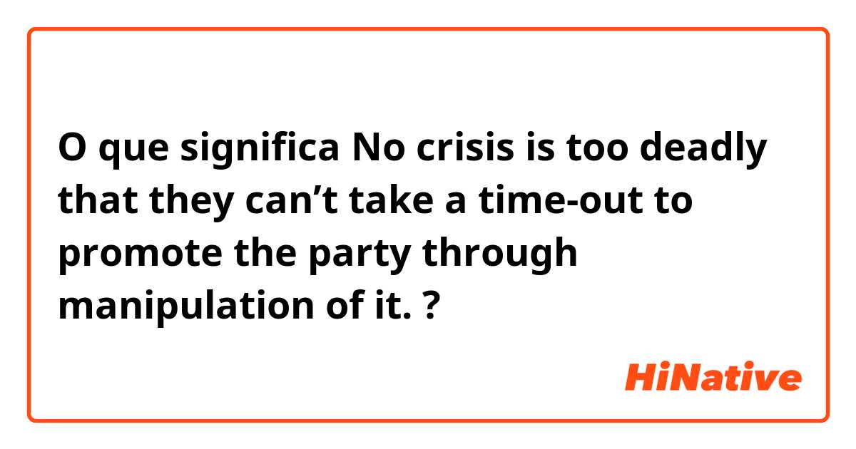 O que significa No crisis is too deadly that they can’t take a time-out to promote the party through manipulation of it.?