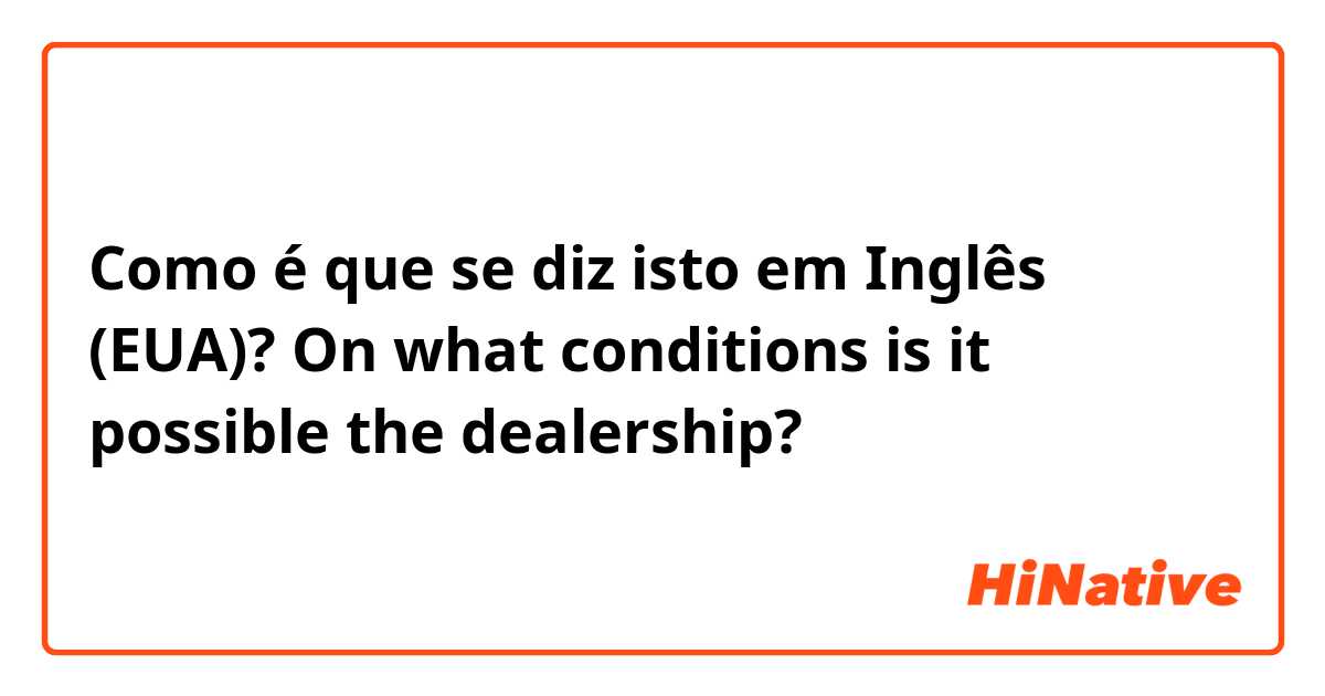 Como é que se diz isto em Inglês (EUA)? On what conditions is it possible the dealership?