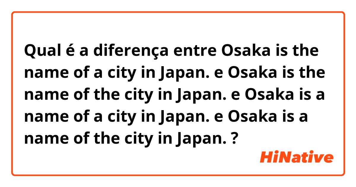 Qual é a diferença entre Osaka is the name of a city in Japan.  e Osaka is the name of the city in Japan. e Osaka is a name of a city in Japan. e Osaka is a name of the city in Japan. ?