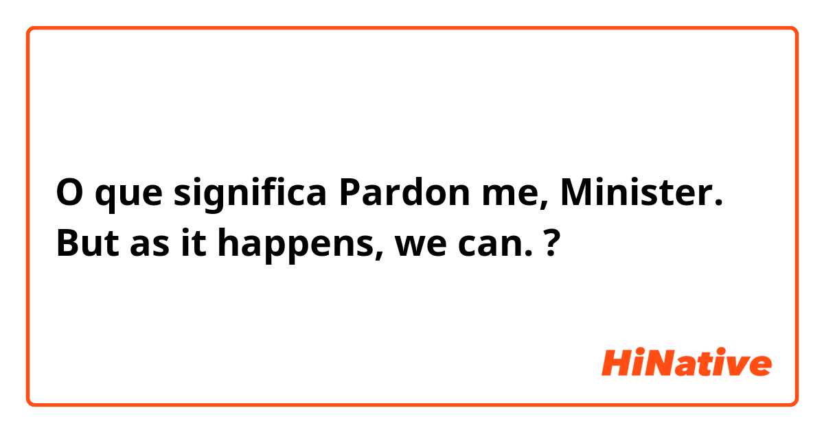 O que significa Pardon me, Minister. But as it happens, we can.?