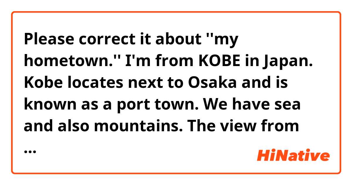 Please correct it about ''my hometown.''

I'm from KOBE in Japan.
Kobe locates next to Osaka and is known as a port town. We have sea and also mountains. The view from mountains are so beautiful. Moreover, the night view is called '' one hundred thousand doller's night view''

 the city is famous for sweet  such as cake, chocolate. Especially, raw chocolate is tasty. the tast is smooth and melt quickly as soon as you put it into your mouth.
 There are modern architectures where foreigners lived in old time.  
 the city is less crowd than Osaka. you can spend a lot of time relaxing .