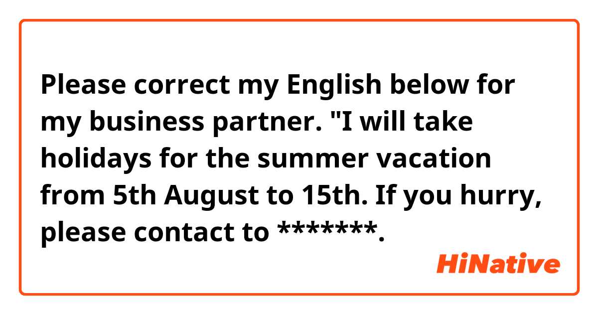 Please correct my English below for my business partner.

"I will take holidays for the summer vacation from 5th August to 15th.
If you hurry, please contact to *******.
