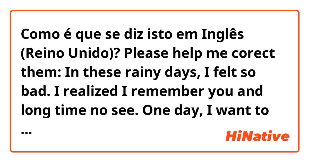 Como é que se diz isto em Inglês (Reino Unido)? Please help me corect them: In these rainy days, I felt so bad. I realized I remember you and long  time no see. One day, I want to see you. So, Do you have free time at next evening Sunday?
