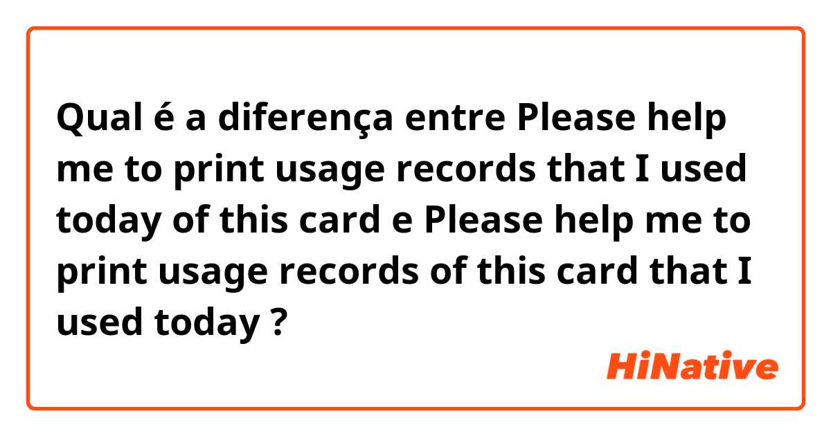 Qual é a diferença entre Please help me to print usage records that I used today of this card e Please help me to print usage records of this card that I used today ?