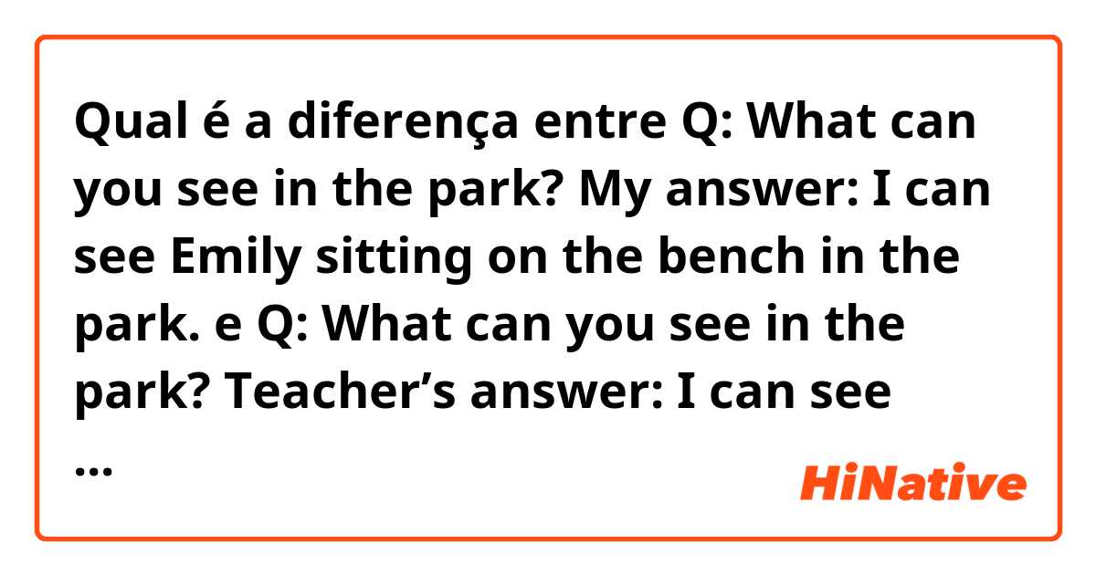 Qual é a diferença entre Q: What can you see in the park? My answer: I can see Emily sitting on the bench in the park. e Q: What can you see in the park? Teacher’s answer: I can see Emily sitting on a bench in the park. ?