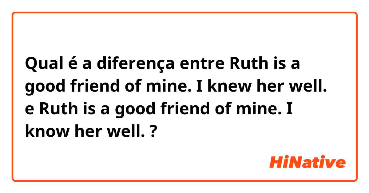 Qual é a diferença entre Ruth is a good friend of mine. I knew her well. e Ruth is a good friend of mine. I know her well. ?
