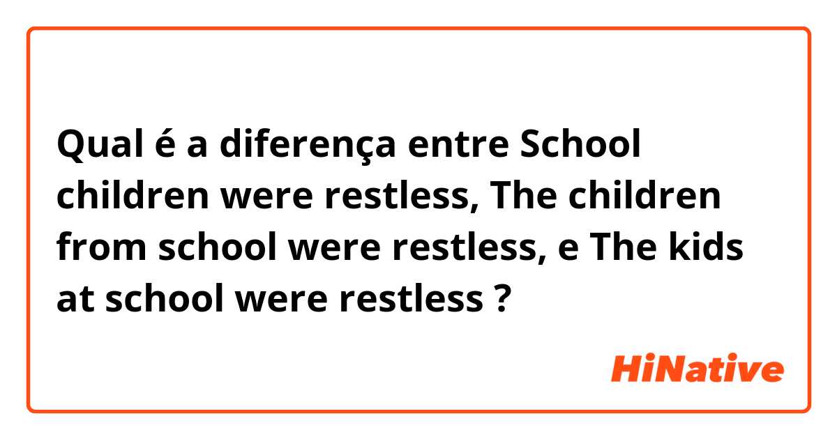 Qual é a diferença entre School children were restless,    The children from school were restless,    e The kids at school were restless  ?
