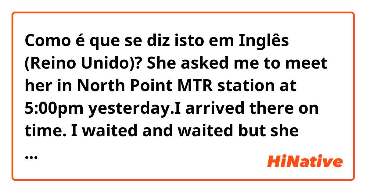 Como é que se diz isto em Inglês (Reino Unido)? She asked me to meet her in North Point MTR station at 5:00pm yesterday.I arrived there on time. I waited and waited but she didn't turn up. I texted her several times but she didn't answer any of my messages. She was mean to play tricks on me! 