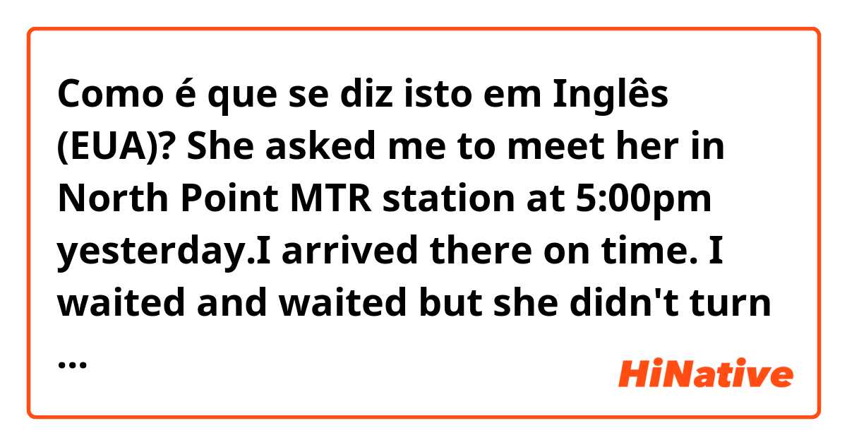 Como é que se diz isto em Inglês (EUA)? She asked me to meet her in North Point MTR station at 5:00pm yesterday.I arrived there on time. I waited and waited but she didn't turn up. I texted her several times but she didn't answer any of my messages. She was mean to play tricks on me! 