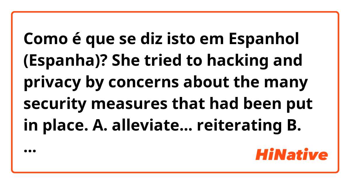 Como é que se diz isto em Espanhol (Espanha)? She tried to
hacking and privacy by
concerns about
the
many security measures that had been
put in place.

A. alleviate... reiterating

B. reconcile... delineating

C. dissipate... refuting

D. abate ... downplaying

E. redirect... sustaining