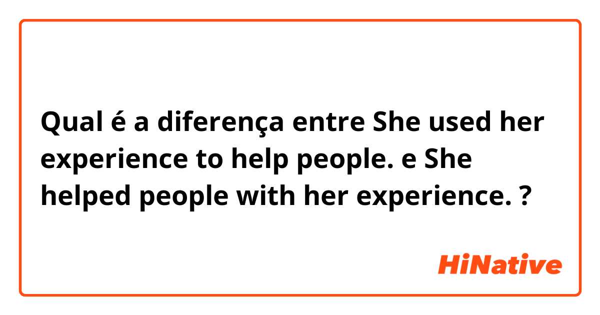 Qual é a diferença entre She used her experience to help people. e She helped people with her experience. ?
