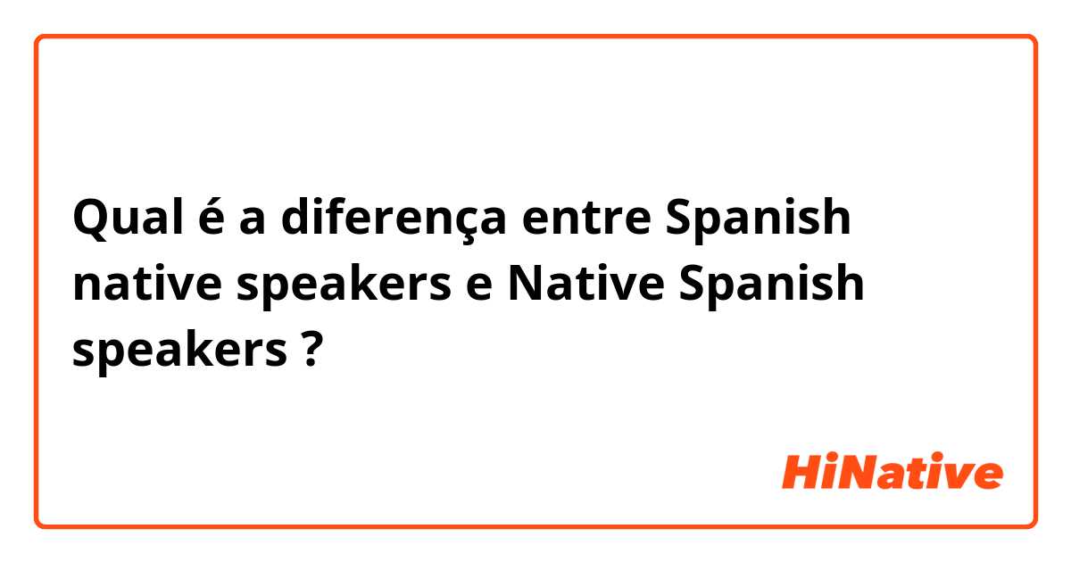 Qual é a diferença entre Spanish native speakers e Native Spanish speakers ?