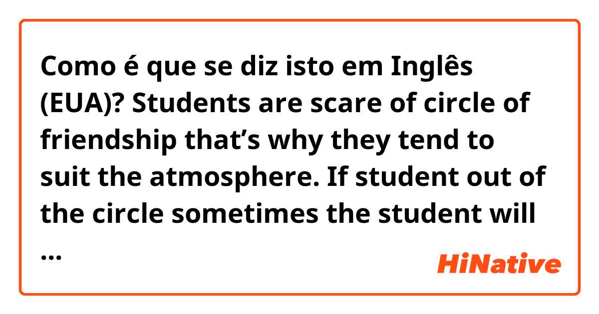Como é que se diz isto em Inglês (EUA)? Students are scare of circle of friendship that’s why they tend to suit the atmosphere.
If student out of the circle sometimes the student will be bullied by other students.
Most of everyday we watch a news which is about suicide by students.