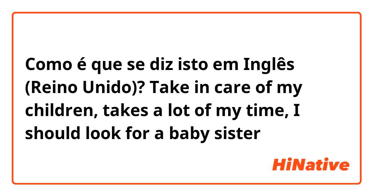 Como é que se diz isto em Inglês (Reino Unido)? Take in care of my children, takes a lot of my time, I should look for a baby sister