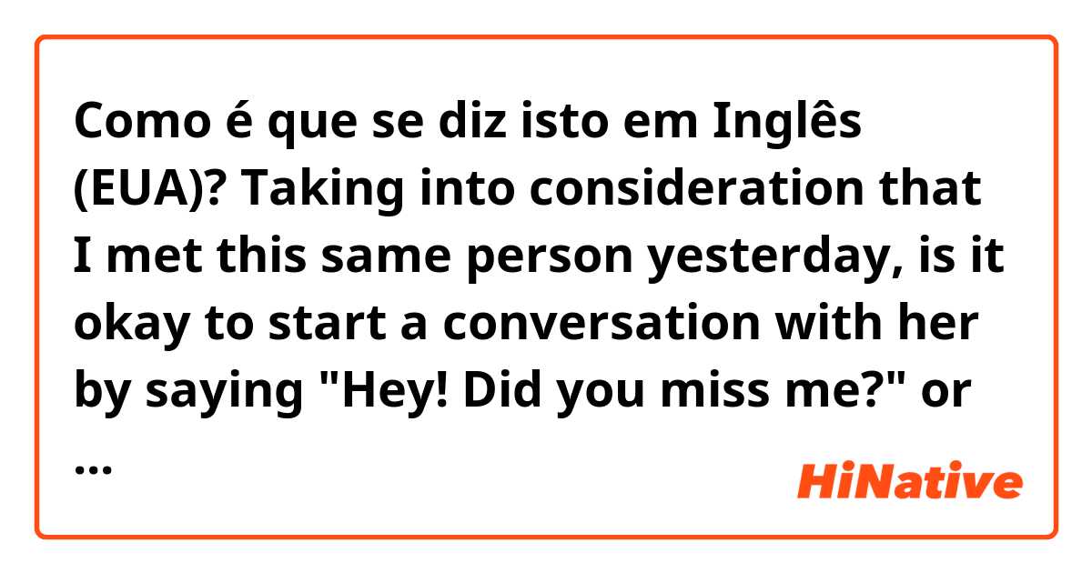 Como é que se diz isto em Inglês (EUA)? Taking into consideration that I met this same person yesterday, is it okay to start a conversation with her by saying "Hey! Did you miss me?" or "Have you missed me?"