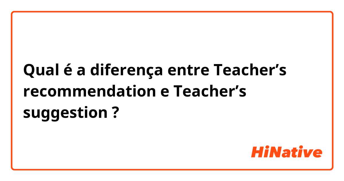 Qual é a diferença entre Teacher’s recommendation  e Teacher’s suggestion  ?