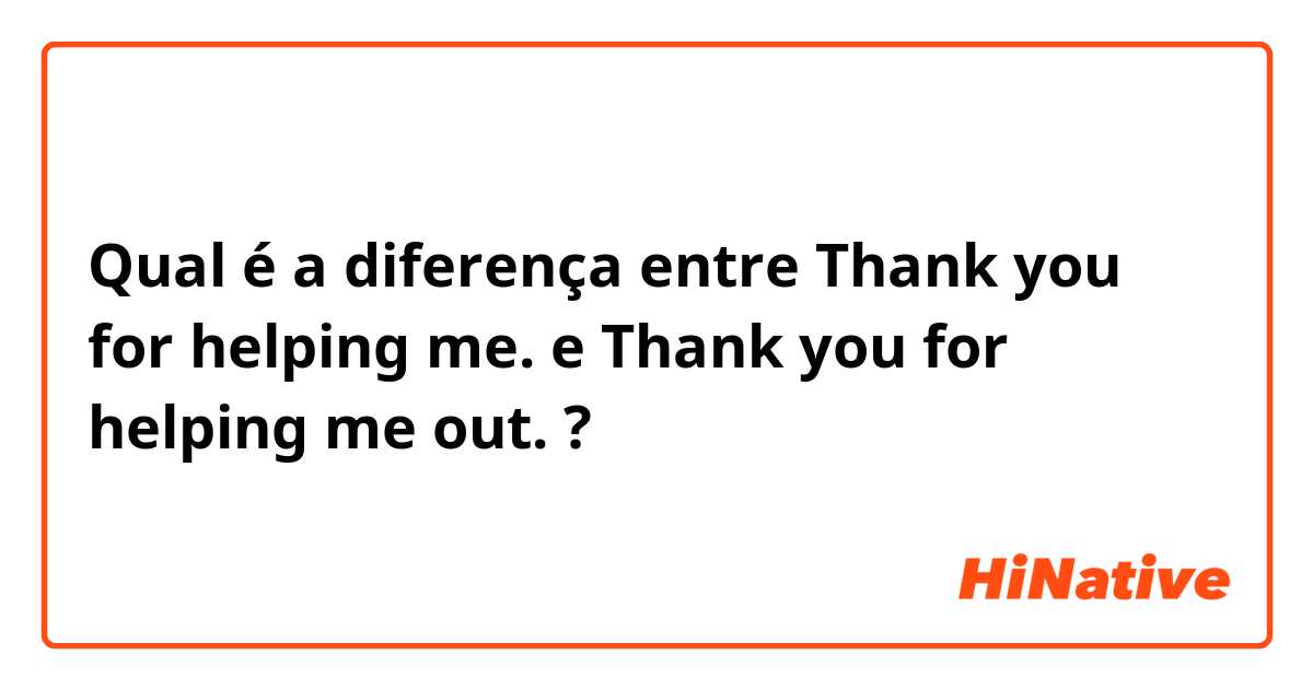 Qual é a diferença entre Thank you for helping me. e Thank you for helping me out. ?
