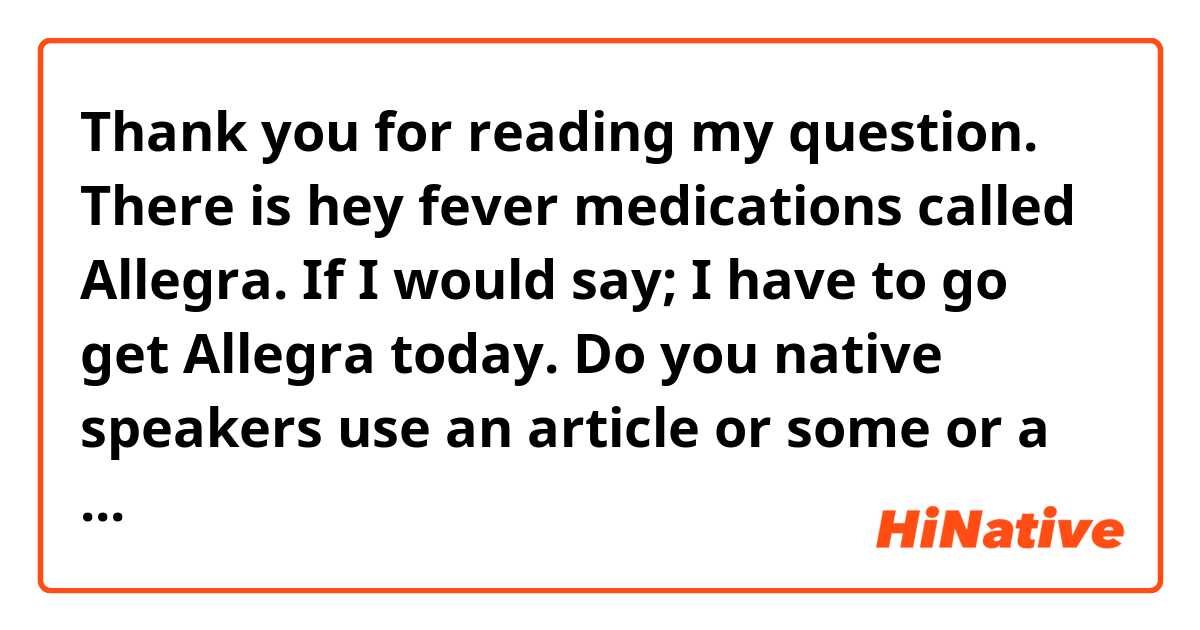 Thank you for reading my question.
There is hey fever medications called Allegra. If I would say; I have to go get Allegra today. Do you native speakers use an article or some or a box of? Could you tell me the natural way of saying this? 
