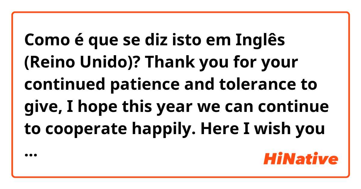 Como é que se diz isto em Inglês (Reino Unido)? Thank you for your continued patience and tolerance to give, I hope this year we can continue to cooperate happily. Here I wish you good health, good luck and much happiness throughout the year.